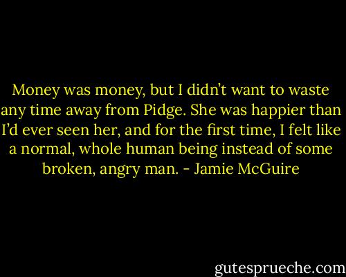 Money was money, but I didn’t want to waste any time away from Pidge.<br />She was happier than I’d ever seen her, and for the first time, I felt like a normal, whole human being instead of some broken, angry man. - Jamie McGuire