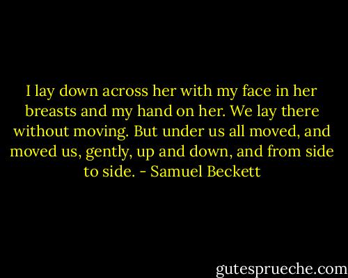 I lay down across her with my face in her breasts and my hand on her. We lay there without moving. But under us all moved, and moved us, gently, up and down, and from side to side. - Samuel Beckett