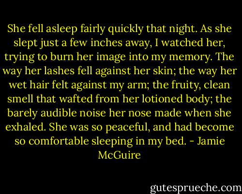 She fell asleep fairly quickly that night. As she slept just a few inches away, I watched her, trying to burn her image into my memory. The way her lashes fell against her skin; the way her wet hair felt against my arm; the fruity, clean smell that wafted from her lotioned body; the barely audible noise her nose made when she exhaled. She was so peaceful, and had become so comfortable sleeping in my bed. - Jamie McGuire