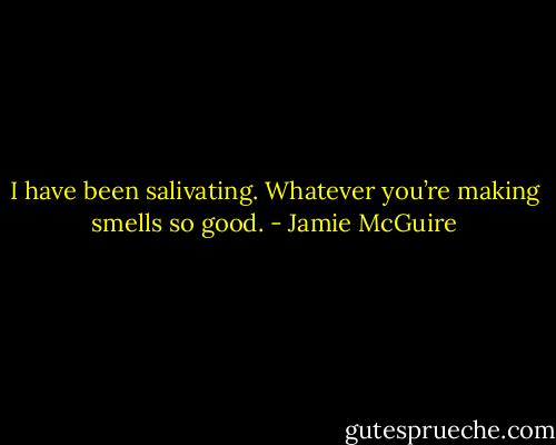 I have been salivating. Whatever you’re making smells so good. - Jamie McGuire