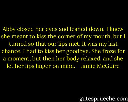 Abby closed her eyes and leaned down. I knew she meant to kiss the corner of my mouth, but I turned so that our lips met. It was my last chance. I had to kiss her goodbye.<br />She froze for a moment, but then her body relaxed, and she let her lips linger on mine. - Jamie McGuire