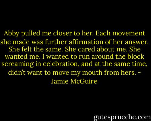 Abby pulled me closer to her. Each movement she made was further affirmation of her answer. She felt the same. She cared about me. She wanted me. I wanted to run around the block screaming in celebration, and at the same time, didn’t want to move my mouth from hers. - Jamie McGuire