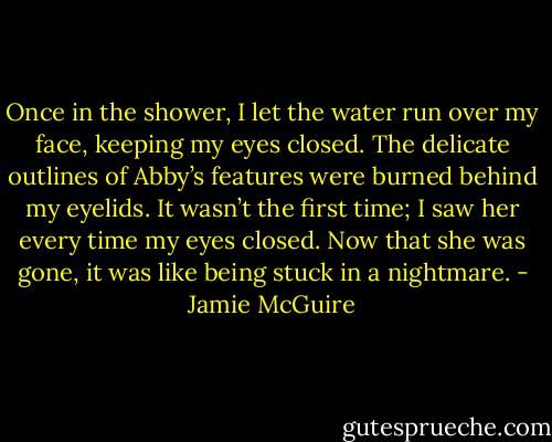 Once in the shower, I let the water run over my face, keeping my eyes closed. The delicate outlines of Abby’s features were burned behind my eyelids. It wasn’t the first time; I saw her every time my eyes closed. Now that she was gone, it was like being stuck in a nightmare. - Jamie McGuire