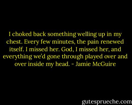 I choked back something welling up in my chest. Every few minutes, the pain renewed itself. I missed her. God, I missed her, and everything we’d gone through played over and over inside my head. - Jamie McGuire
