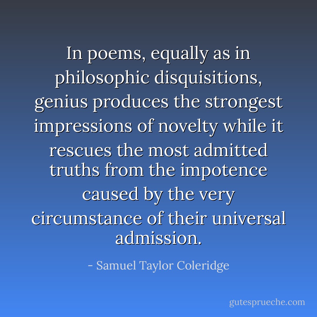 In poems, equally as in philosophic disquisitions, genius produces the strongest impressions of novelty while it rescues the most admitted truths from the impotence caused by the very circumstance of their universal admission. - Samuel Taylor Coleridge