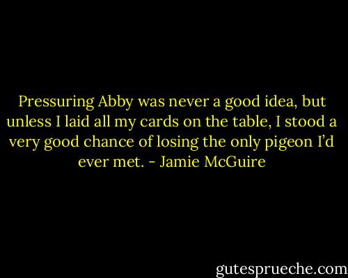 Pressuring Abby was never a good idea, but unless I laid all my cards on the table, I stood a very good chance of losing the only pigeon I’d ever met. - Jamie McGuire