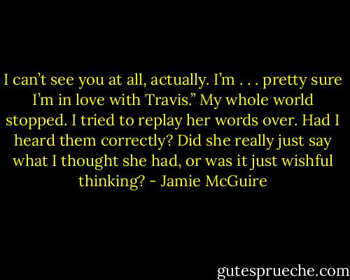 I can’t see you at all, actually. I’m . . . pretty sure I’m in love with Travis.”<br />My whole world stopped. I tried to replay her words over. Had I heard them correctly? Did she really just say what I thought she had, or was it just wishful thinking? - Jamie McGuire