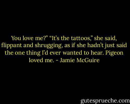 You love me?”<br />“It’s the tattoos,” she said, flippant and shrugging, as if she hadn’t just said the one thing I’d ever wanted to hear.<br />Pigeon loved me. - Jamie McGuire