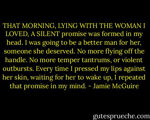 THAT MORNING, LYING WITH THE WOMAN I LOVED, A SILENT promise was formed in my head. I was going to be a better man for her, someone she deserved. No more flying off the handle. No more temper tantrums, or violent outbursts.<br />Every time I pressed my lips against her skin, waiting for her to wake up, I repeated that promise in my mind. - Jamie McGuire