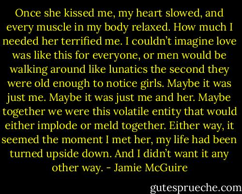 Once she kissed me, my heart slowed, and every muscle in my body relaxed. How much I needed her terrified me. I couldn’t imagine love was like this for everyone, or men would be walking around like lunatics the second they were old enough to notice girls.<br />Maybe it was just me. Maybe it was just me and her. Maybe together we were this volatile entity that would either implode or meld together. Either way, it seemed the moment I met her, my life had been turned upside down. And I didn’t want it any other way. - Jamie McGuire