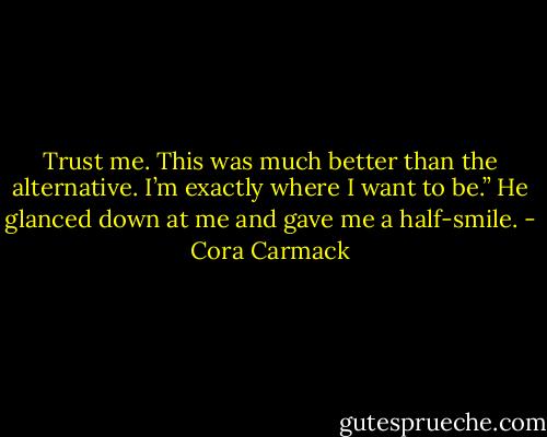 Trust me. This was much better than the alternative. I’m exactly where I want to be.” He glanced down at me and gave me a half-smile. - Cora Carmack