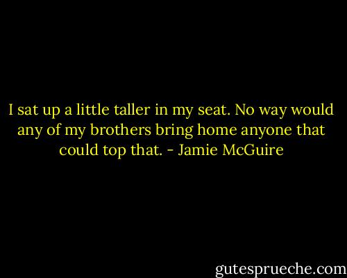 I sat up a little taller in my seat. No way would any of my brothers bring home anyone that could top that. - Jamie McGuire