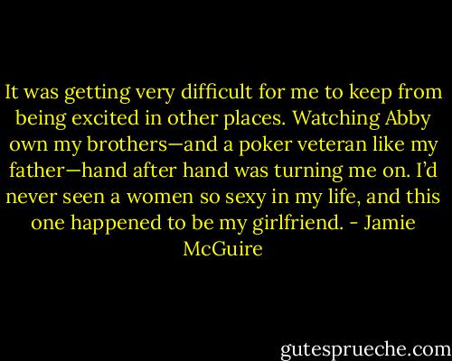 It was getting very difficult for me to keep from being excited in other places. Watching Abby own my brothers—and a poker veteran like my father—hand after hand was turning me on. I’d never seen a women so sexy in my life, and this one happened to be my girlfriend. - Jamie McGuire