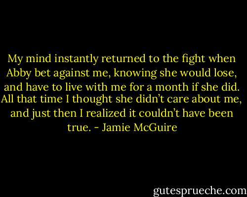 My mind instantly returned to the fight when Abby bet against me, knowing she would lose, and have to live with me for a month if she did. All that time I thought she didn’t care about me, and just then I realized it couldn’t have been true. - Jamie McGuire