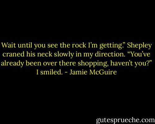Wait until you see the rock I’m getting.”<br />Shepley craned his neck slowly in my direction. “You’ve already been over there shopping, haven’t you?”<br />I smiled. - Jamie McGuire