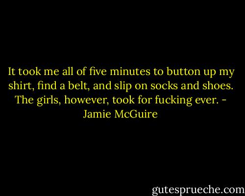It took me all of five minutes to button up my shirt, find a belt, and slip on socks and shoes. The girls, however, took for fucking ever. - Jamie McGuire