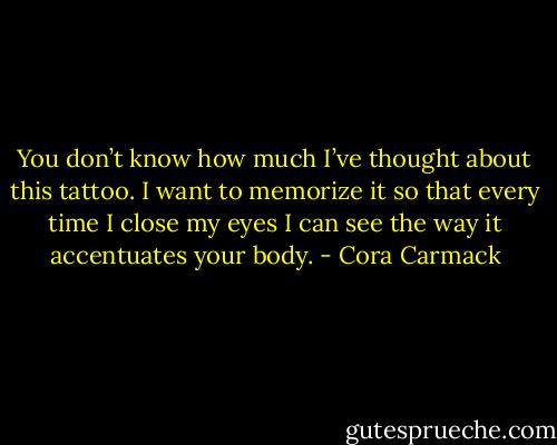 You don’t know how much I’ve thought about this tattoo. I want to memorize it so that every time I close my eyes I can see the way it accentuates your body. - Cora Carmack