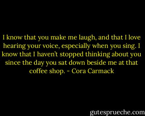 I know that you make me laugh, and that I love hearing your voice, especially when you sing. I know that I haven’t stopped thinking about you since the day you sat down beside me at that coffee shop. - Cora Carmack