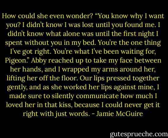 How could she even wonder? “You know why I want you? I didn’t know I was lost until you found me. I didn’t know what alone was until the first night I spent without you in my bed. You’re the one thing I’ve got right. You’re what I’ve been waiting for, Pigeon.”<br />Abby reached up to take my face between her hands, and I wrapped my arms around her, lifting her off the floor. Our lips pressed together gently, and as she worked her lips against mine, I made sure to silently communicate how much I loved her in that kiss, because I could never get it right with just words. - Jamie McGuire