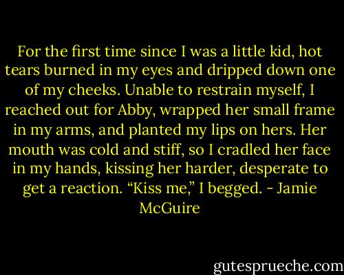 For the first time since I was a little kid, hot tears burned in my eyes and dripped down one of my cheeks. Unable to restrain myself, I reached out for Abby, wrapped her small frame in my arms, and planted my lips on hers. Her mouth was cold and stiff, so I cradled her face in my hands, kissing her harder, desperate to get a reaction.<br />“Kiss me,” I begged. - Jamie McGuire