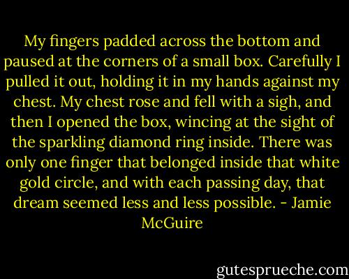 My fingers padded across the bottom and paused at the corners of a small box. Carefully I pulled it out, holding it in my hands against my chest. My chest rose and fell with a sigh, and then I opened the box, wincing at the sight of the sparkling diamond ring inside. There was only one finger that belonged inside that white gold circle, and with each passing day, that dream seemed less and less possible. - Jamie McGuire