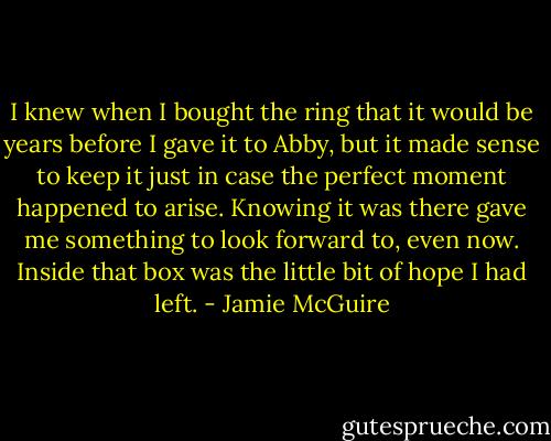 I knew when I bought the ring that it would be years before I gave it to Abby, but it made sense to keep it just in case the perfect moment happened to arise. Knowing it was there gave me something to look forward to, even now. Inside that box was the little bit of hope I had left. - Jamie McGuire