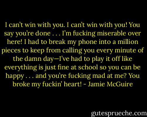 I can’t win with you. I can’t win with you! You say you’re done . . . I’m fucking miserable over here! I had to break my phone into a million pieces to keep from calling you every minute of the damn day—I’ve had to play it off like everything is just fine at school so you can be happy . . . and you’re fucking mad at me? You broke my fuckin’ heart! - Jamie McGuire