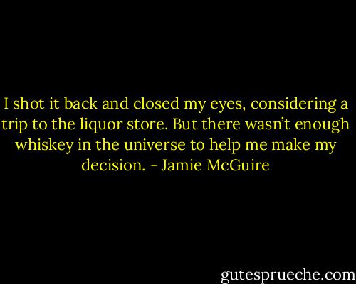 I shot it back and closed my eyes, considering a trip to the liquor store. But there wasn’t enough whiskey in the universe to help me make my decision. - Jamie McGuire