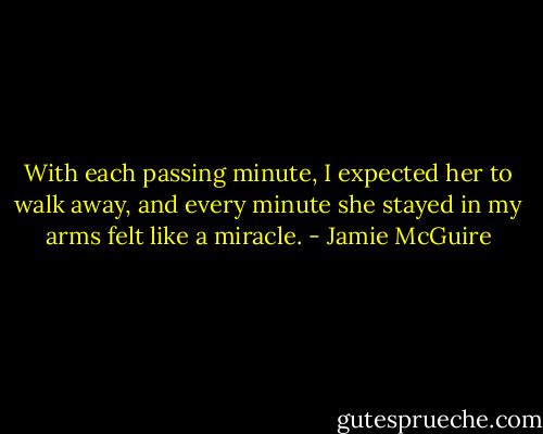 With each passing minute, I expected her to walk away, and every minute she stayed in my arms felt like a miracle. - Jamie McGuire