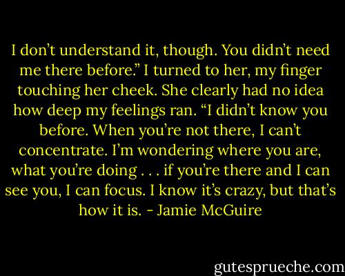 I don’t understand it, though. You didn’t need me there before.”<br />I turned to her, my finger touching her cheek. She clearly had no idea how deep my feelings ran. “I didn’t know you before. When you’re not there, I can’t concentrate. I’m wondering where you are, what you’re doing . . . if you’re there and I can see you, I can focus. I know it’s crazy, but that’s how it is. - Jamie McGuire
