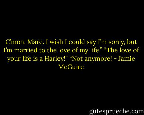 C’mon, Mare. I wish I could say I’m sorry, but I’m married to the love of my life.”<br />“The love of your life is a Harley!”<br />“Not anymore! - Jamie McGuire
