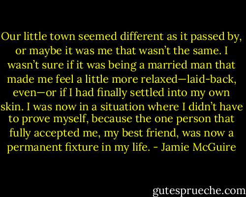 Our little town seemed different as it passed by, or maybe it was me that wasn’t the same. I wasn’t sure if it was being a married man that made me feel a little more relaxed—laid-back, even—or if I had finally settled into my own skin. I was now in a situation where I didn’t have to prove myself, because the one person that fully accepted me, my best friend, was now a permanent fixture in my life. - Jamie McGuire