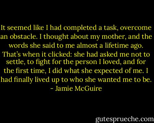 It seemed like I had completed a task, overcome an obstacle. I thought about my mother, and the words she said to me almost a lifetime ago. That’s when it clicked: she had asked me not to settle, to fight for the person I loved, and for the first time, I did what she expected of me. I had finally lived up to who she wanted me to be. - Jamie McGuire