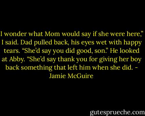 I wonder what Mom would say if she were here,” I said.<br />Dad pulled back, his eyes wet with happy tears. “She’d say you did good, son.” He looked at Abby. “She’d say thank you for giving her boy back something that left him when she did. - Jamie McGuire