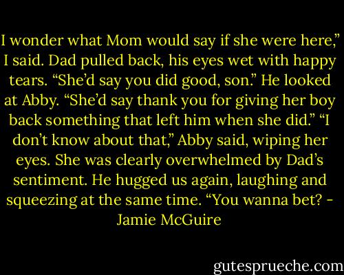 I wonder what Mom would say if she were here,” I said.<br />Dad pulled back, his eyes wet with happy tears. “She’d say you did good, son.” He looked at Abby. “She’d say thank you for giving her boy back something that left him when she did.”<br />“I don’t know about that,” Abby said, wiping her eyes. She was clearly overwhelmed by Dad’s sentiment.<br />He hugged us again, laughing and squeezing at the same time. “You wanna bet? - Jamie McGuire