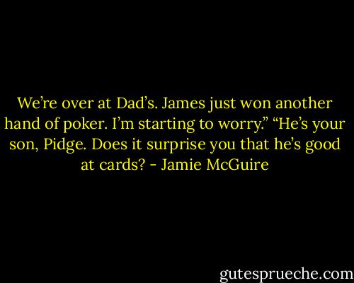 We’re over at Dad’s. James just won another hand of poker. I’m starting to worry.”<br />“He’s your son, Pidge. Does it surprise you that he’s good at cards? - Jamie McGuire
