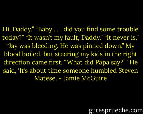 Hi, Daddy.”<br />“Baby . . . did you find some trouble today?”<br />“It wasn’t my fault, Daddy.”<br />“It never is.”<br />“Jay was bleeding. He was pinned down.”<br />My blood boiled, but steering my kids in the right direction came first. “What did Papa say?”<br />“He said, ‘It’s about time someone humbled Steven Matese. - Jamie McGuire