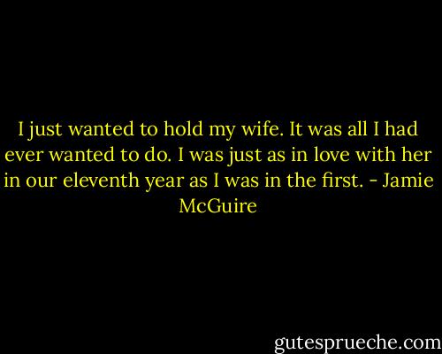 I just wanted to hold my wife. It was all I had ever wanted to do. I was just as in love with her in our eleventh year as I was in the first. - Jamie McGuire