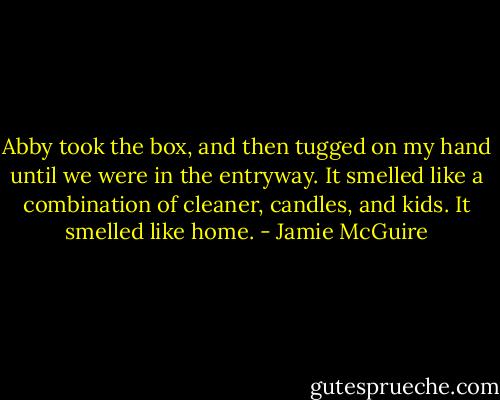 Abby took the box, and then tugged on my hand until we were in the entryway. It smelled like a combination of cleaner, candles, and kids. It smelled like home. - Jamie McGuire