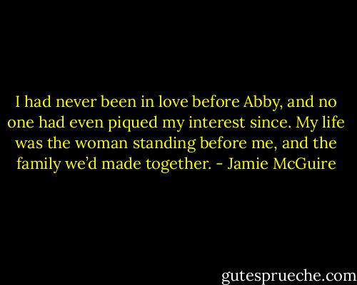 I had never been in love before Abby, and no one had even piqued my interest since. My life was the woman standing before me, and the family we’d made together. - Jamie McGuire