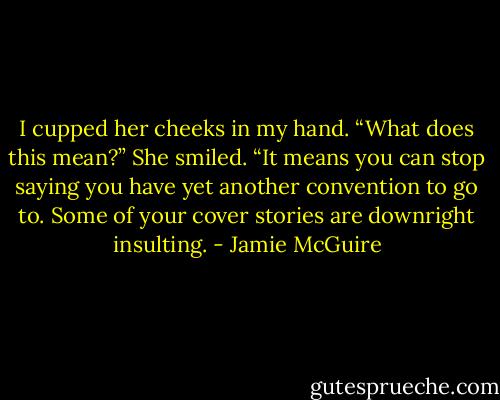 I cupped her cheeks in my hand. “What does this mean?”<br />She smiled. “It means you can stop saying you have yet another convention to go to. Some of your cover stories are downright insulting. - Jamie McGuire