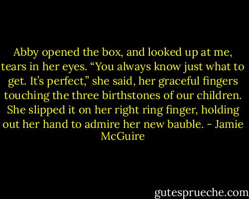 Abby opened the box, and looked up at me, tears in her eyes. “You always know just what to get. It’s perfect,” she said, her graceful fingers touching the three birthstones of our children. She slipped it on her right ring finger, holding out her hand to admire her new bauble. - Jamie McGuire