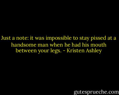 Just a note: it was impossible to stay pissed at a handsome man when he had his mouth between your legs. - Kristen Ashley
