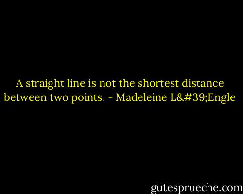 A straight line is not the shortest distance between two points. - Madeleine L'Engle