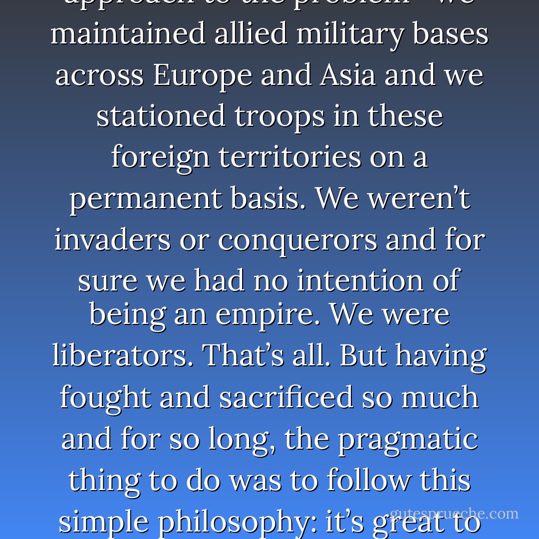 As calls rang out the world over for new treaties and organizations to be established with the intent of preventing future wars, America and her allies took a more realistic approach to the problem—we maintained allied military bases across Europe and Asia and we stationed troops in these foreign territories on a permanent basis. We weren’t invaders or conquerors and for sure we had no intention of being an empire. We were liberators. That’s all. But having fought and sacrificed so much and for so long, the pragmatic thing to do was to follow this simple philosophy: it’s great to have dialogue, it just works a lot better when you have a strong military strategically placed and ready to act around the globe. - Tucker Elliot
