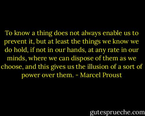 To know a thing does not always enable us to prevent it, but at least the things we know we do hold, if not in our hands, at any rate in our minds, where we can dispose of them as we choose, and this gives us the illusion of a sort of power over them. - Marcel Proust