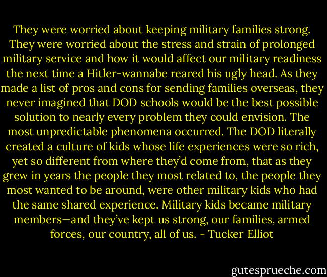They were worried about keeping military families strong. They were worried about the stress and strain of prolonged military service and how it would affect our military readiness the next time a Hitler-wannabe reared his ugly head. As they made a list of pros and cons for sending families overseas, they never imagined that DOD schools would be the best possible solution to nearly every problem they could envision. The most unpredictable phenomena occurred. The DOD literally created a culture of kids whose life experiences were so rich, yet so different from where they’d come from, that as they grew in years the people they most related to, the people they most wanted to be around, were other military kids who had the same shared experience. Military kids became military members—and they’ve kept us strong, our families, armed forces, our country, all of us. - Tucker Elliot