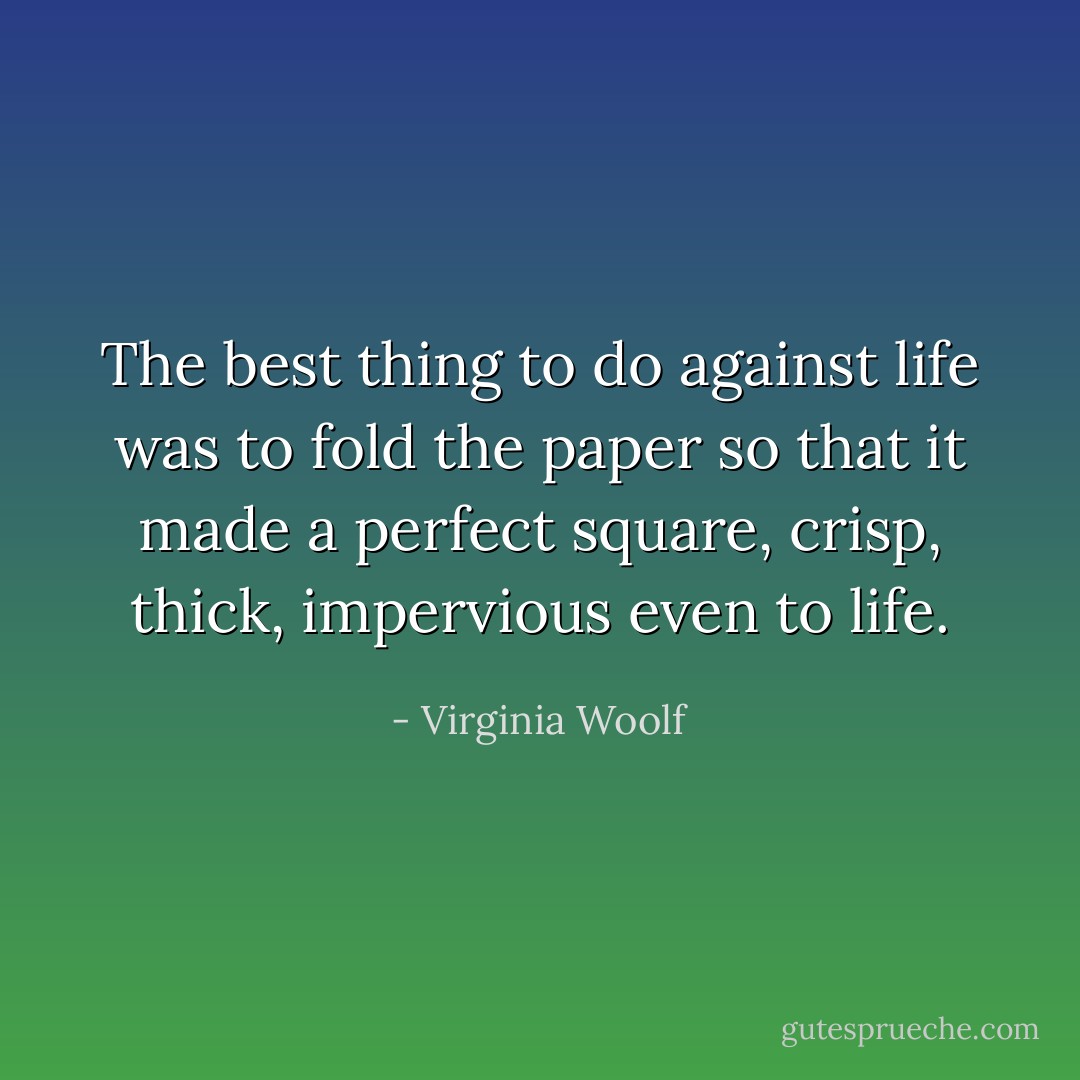The best thing to do against life was to fold the paper so that it made a perfect<br />square, crisp, thick, impervious even to life. - Virginia Woolf