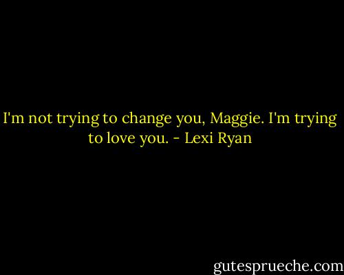 I'm not trying to change you, Maggie. I'm trying to love you. - Lexi Ryan