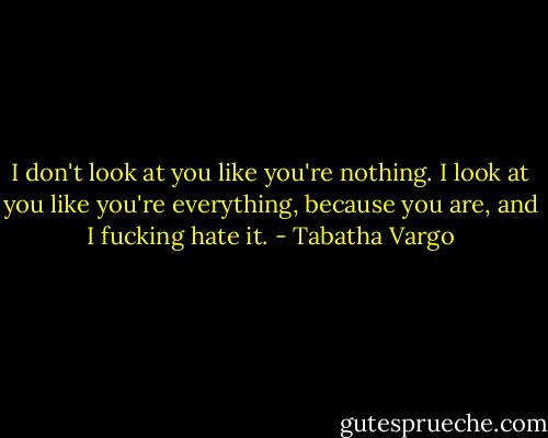I don't look at you like you're nothing. I look at you like you're everything, because you are, and I fucking hate it. - Tabatha Vargo